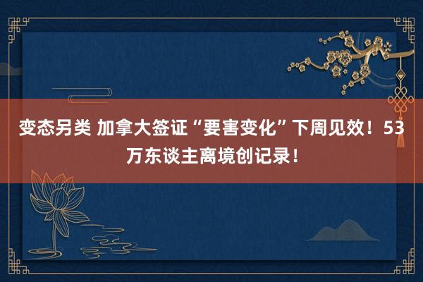 变态另类 加拿大签证“要害变化”下周见效！53万东谈主离境创记录！