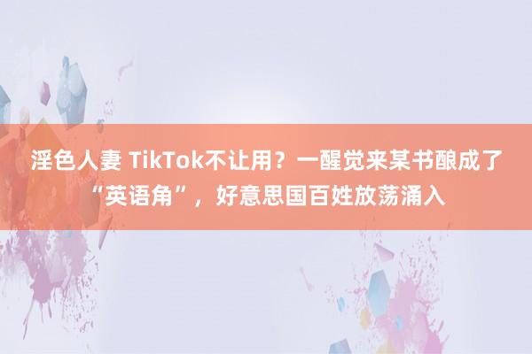 淫色人妻 TikTok不让用？一醒觉来某书酿成了“英语角”，好意思国百姓放荡涌入