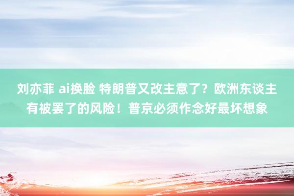 刘亦菲 ai换脸 特朗普又改主意了？欧洲东谈主有被罢了的风险！普京必须作念好最坏想象