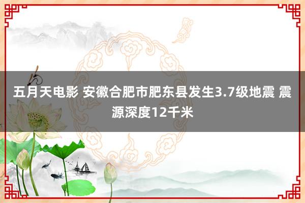 五月天电影 安徽合肥市肥东县发生3.7级地震 震源深度12千米