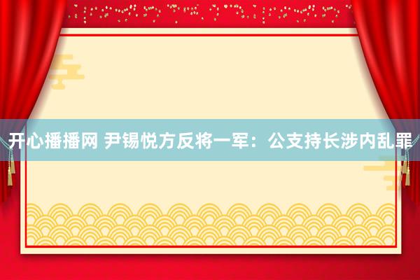 开心播播网 尹锡悦方反将一军：公支持长涉内乱罪