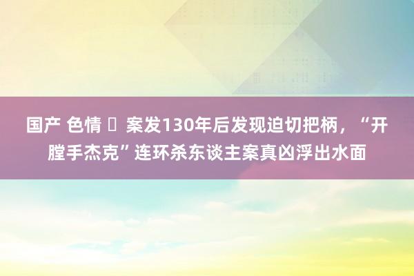 国产 色情 ​案发130年后发现迫切把柄，“开膛手杰克”连环杀东谈主案真凶浮出水面