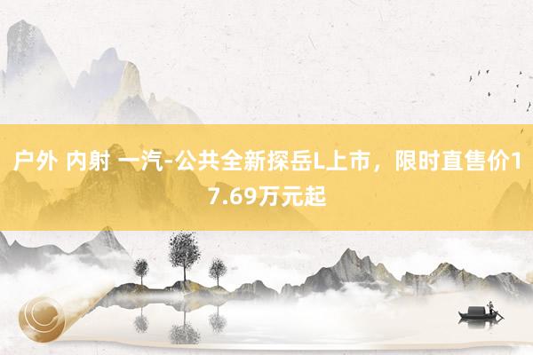 户外 内射 一汽-公共全新探岳L上市，限时直售价17.69万元起