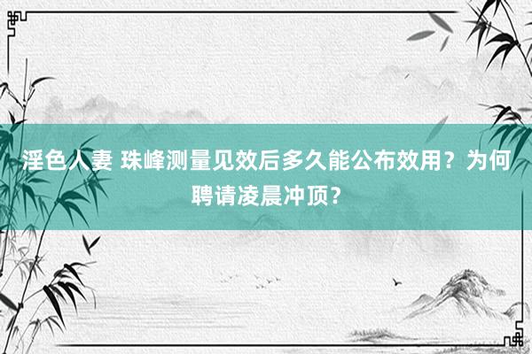 淫色人妻 珠峰测量见效后多久能公布效用？为何聘请凌晨冲顶？