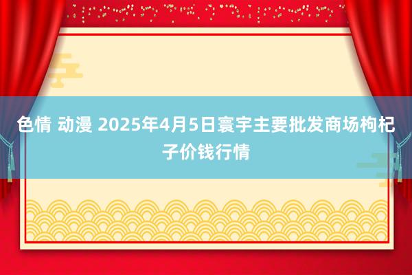 色情 动漫 2025年4月5日寰宇主要批发商场枸杞子价钱行情