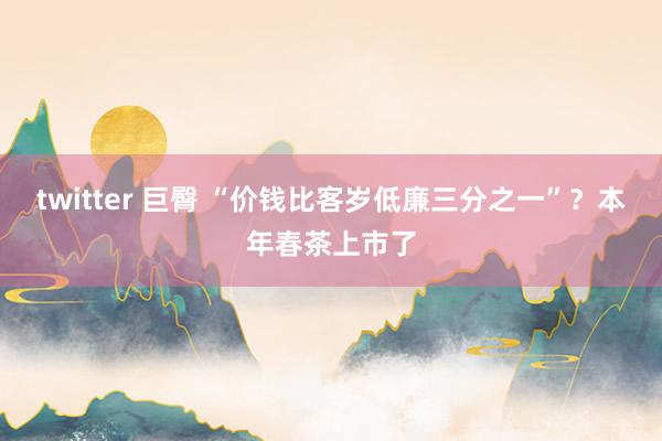 twitter 巨臀 “价钱比客岁低廉三分之一”？本年春茶上市了