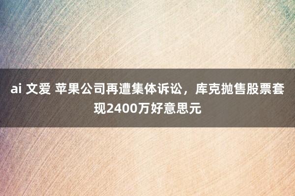 ai 文爱 苹果公司再遭集体诉讼，库克抛售股票套现2400万好意思元