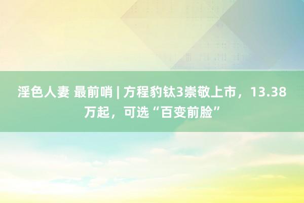 淫色人妻 最前哨 | 方程豹钛3崇敬上市，13.38万起，可选“百变前脸”