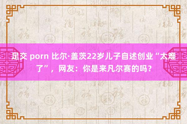 足交 porn 比尔·盖茨22岁儿子自述创业“太难了”，网友：你是来凡尔赛的吗？