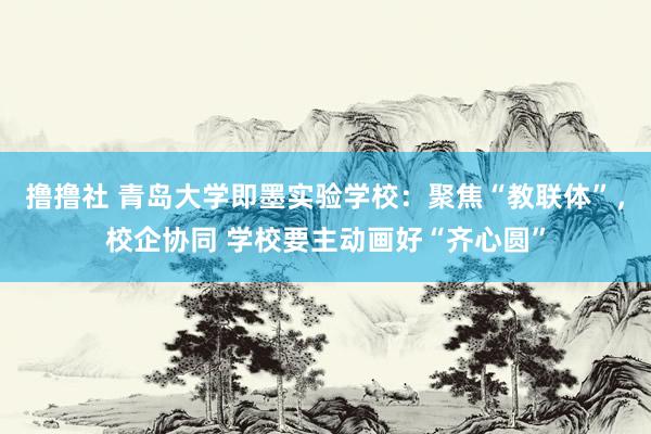 撸撸社 青岛大学即墨实验学校：聚焦“教联体”，校企协同 学校要主动画好“齐心圆”