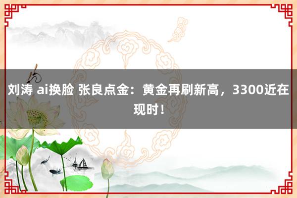 刘涛 ai换脸 张良点金：黄金再刷新高，3300近在现时！