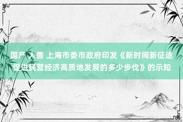 国产 人兽 上海市委市政府印发《新时间新征途促进民营经济高质地发展的多少步伐》的示知
