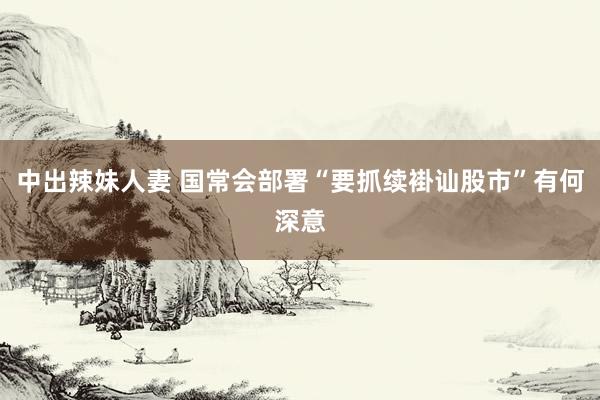 中出辣妹人妻 国常会部署“要抓续褂讪股市”有何深意