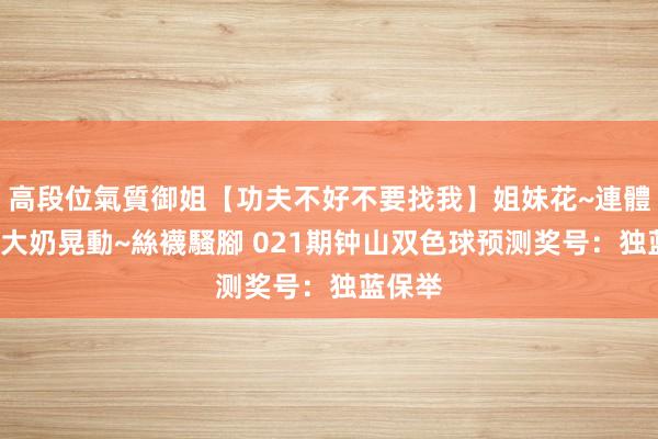 高段位氣質御姐【功夫不好不要找我】姐妹花~連體絲襪~大奶晃動~絲襪騷腳 021期钟山双色球预测奖号：独蓝保举