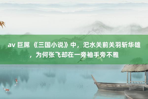 av 巨屌 《三国小说》中，汜水关前关羽斩华雄，为何张飞却在一旁袖手旁不雅