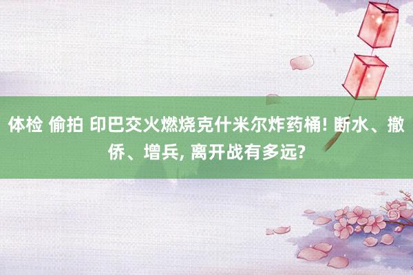 体检 偷拍 印巴交火燃烧克什米尔炸药桶! 断水、撤侨、增兵， 离开战有多远?